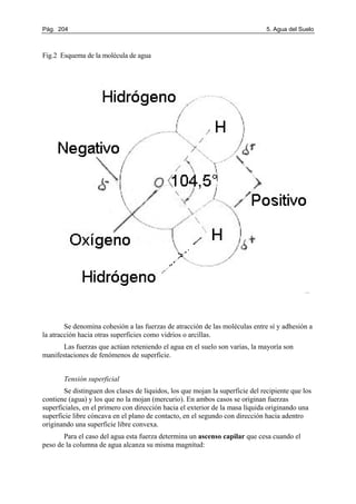 Pág. 204 5. Agua del Suelo
Fig.2 Esquema de la molécula de agua
Se denomina cohesión a las fuerzas de atracción de las moléculas entre sí y adhesión a
la atracción hacia otras superficies como vidrios o arcillas.
Las fuerzas que actúan reteniendo el agua en el suelo son varias, la mayoría son
manifestaciones de fenómenos de superficie.
Tensión superficial
Se distinguen dos clases de líquidos, los que mojan la superficie del recipiente que los
contiene (agua) y los que no la mojan (mercurio). En ambos casos se originan fuerzas
superficiales, en el primero con dirección hacia el exterior de la masa líquida originando una
superficie libre cóncava en el plano de contacto, en el segundo con dirección hacia adentro
originando una superficie libre convexa.
Para el caso del agua esta fuerza determina un ascenso capilar que cesa cuando el
peso de la columna de agua alcanza su misma magnitud:
 