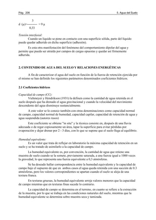 Pág. 206 5. Agua del Suelo
3
d (µ)=---------- = 9 µ
0,33
Tensión interfasial:
Cuando un liquido se pone en contacto con una superficie sólida, parte del líquido
puede quedar adherido en dicha superficie (adhesión).
Es esta otra manifestación del fenómeno del comportamiento dipolar del agua y
permite que pueda ser atraída por campos de cargas opuestas y quedar así firmemente
adherida.
2. CONTENIDO DE AGUA DEL SUELO Y RELACIONES ENERGÉTICAS
A fin de caracterizar el agua del suelo en función de la fuerza de retención ejercida por
el mismo se han definido los siguientes parámetros denominados coeficientes hídricos.
2.1 Coeficientes hídricos
Capacidad de campo (CC):
Viehmeyer y Hendrikson (1931) la definen como la cantidad de agua retenida en el
suelo después que ha drenado el agua gravitacional y cuando la velocidad del movimiento
descendente del agua disminuye sustancialmente.
A este valor se lo conoce también con otras denominaciones como capacidad normal
de campo, capacidad normal de humedad, capacidad capilar, capacidad de retención de agua y
agua suspendida (autores rusos)
Este coeficiente se obtiene "in situ" y la técnica consiste en, después de una lluvia
adecuada o de regar copiosamente un área, tapar la superficie para evitar pérdidas por
evaporación y dejar drenar por 2 - 3 días, con lo que se supone que el suelo llega al equilibrio.
Humedad equivalente:
Es un valor que trata de reflejar en laboratorio la máxima capacidad de retención en un
suelo y se ha tratado de asimilarlo a la capacidad de campo.
La humedad equivalente es, por convención, la cantidad de agua que retiene una
muestra de suelo cuando se la somete, previamente saturada, a una fuerza igual a 1000 veces
la gravedad, lo que representa una fuerza equivalente a 0,3 atmósferas.
Se ha deseado hallar correspondencia entre la humedad equivalente y la capacidad de
campo bajo el supuesto de que en ambos casos el agua queda retenida con una succión de 0.3
atmósferas, pero los valores correspondientes se apartan cuando el suelo se aleja de una
textura franca.
En texturas gruesas, la humedad equivalente arroja valores menores que la capacidad
de campo mientras que en texturas finas sucede lo contrario.
La capacidad de campo se determina en el terreno, en cuanto se refiere a la extracción
de la muestra, por lo que se trabaja en las condiciones naturales del suelo, mientras que la
humedad equivalente se determina sobre muestra seca y tamizada.
 