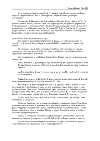 Agua del Suelo. Pág. 207
En la practica, en la determinación de la humedad equivalente en suelos arcillosos,
luego del tiempo estipulado para la centrifugación (30') en ocasiones queda agua
sobrenadante.
Otro método de laboratorio fue desarrollado por Mizuno, Arrigo y Svartz (1978). Se
pone una muestra secada y tamizada en un vaso de precipitados, se apelmaza golpeando el
fondo del vaso con la palma de la mano y desde una bureta se dejan caer, gota a gota, 5 ml de
agua evitando la perdida por evaporación. Se espera (20') desde la finalización del agregado
de agua, se extrae la masa de suelo humedecida y se determina la humedad (Método para la
determinación rápida de máxima capacidad hídrica).
Coeficiente de marchitez permanente (CMP):
Este concepto que se refiere al contenido de agua de los suelos en los cuales los
vegetales no alcanzan a absorberla por la imposibilidad de vencer la fuerza con que está
retenida.
Se estima que cuando dicha energía (succión) llega a 15 atmósferas las especies
comunmente cultivadas no pueden absorber agua; al no llegar a vencer dicha succión, el
vegetal entra en marchitez irreversible.
Las consecuencias de una falta de disponibilidad de agua para los vegetales presentan
dos aspectos:
x) Una primera en la que el vegetal llega a la marchitez, pero que aún mantiene su poder
de recuperación, o sea, que al llevarlo a una atmósfera saturada de agua, recupera su
turgencia.
xx) Una segunda en la que el proceso pasa a ser irreversible, en el cual el vegetal no
puede recuperarse.
Puede observarse que la definición de estos puntos no es precisa ni universal, depende
de factores tales como especie vegetal y momento del ciclo.
Se admite que el punto x) se presenta cuando el agua está retenida con una succión
aproximada de 10 atmósferas y el punto xx) a 15 atmósferas. En este último punto el agua
queda retenida en forma de una fina película que rodea a cada partícula individualmente con
un espesor entre 300 y 400 A° para el material arcilloso silicatado. En los puntos de contacto
de estas películas quedan configurados poros de diámetro menor de 0.2 micrones.
La determinación de este coeficiente puede efectuarse por dos vías: biológica o con
instrumental de laboratorio.
Biológica: Se efectúa cultivo en maceta, utilizando generalmente girasol. Para ello se
llenan macetas adecuadas con muestra de suelo que interese, sembrando varias semillas de
girasol y regando adecuadamente. Cuando las plántulas tienen suficiente desarrollo se ralea
dejando una sola y se cubre la superficie libre de la maceta de modo tal que no se produzca
pérdida de agua por evaporación.
Cuando la planta entra en marchitez, se la introduce en una atmósfera saturada de
humedad. Al recuperar la turgencia el contenido hídrico del suelo corresponde al punto x).
Periódicamente se repite la operación hasta que se llega a un momento en que no se
recupera la turgencia. El contenido hídrico marca el punto xx).
 