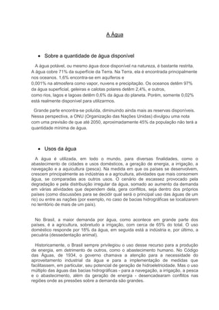A Água
 Sobre a quantidade de água disponível
A água potável, ou mesmo água doce disponível na natureza, é bastante restrita.
A água cobre 71% da superfície da Terra. Na Terra, ela é encontrada principalmente
nos oceanos. 1,6% encontra-se em aquíferos e
0,001% na atmosfera como vapor, nuvens e precipitação. Os oceanos detêm 97%
da água superficial, geleiras e calotas polares detêm 2,4%, e outros,
como rios, lagos e lagoas detêm 0,6% da água do planeta. Porém, somente 0,02%
está realmente disponível para utilizarmos.
Grande parte encontra-se poluída, diminuindo ainda mais as reservas disponíveis.
Nessa perspectiva, a ONU (Organização das Nações Unidas) divulgou uma nota
com uma previsão de que até 2050, aproximadamente 45% da população não terá a
quantidade mínima de água.
 Usos da água
A água é utilizada, em todo o mundo, para diversas finalidades, como o
abastecimento de cidades e usos domésticos, a geração de energia, a irrigação, a
navegação e a aquicultura (pesca). Na medida em que os países se desenvolvem,
crescem principalmente as indústrias e a agricultura, atividades que mais consomem
água, se comparadas aos outros usos. O cenário de escassez provocado pela
degradação e pela distribuição irregular da água, somado ao aumento da demanda
em várias atividades que dependem dela, gera conflitos, seja dentro dos próprios
países (como discussões para se decidir qual será o principal uso das águas de um
rio) ou entre as nações (por exemplo, no caso de bacias hidrográficas se localizarem
no território de mais de um país).
No Brasil, a maior demanda por água, como acontece em grande parte dos
países, é a agricultura, sobretudo a irrigação, com cerca de 65% do total. O uso
doméstico responde por 18% da água, em seguida está a indústria e, por último, a
pecuária (dessedentação animal).
Historicamente, o Brasil sempre privilegiou o uso desse recurso para a produção
de energia, em detrimento de outros, como o abastecimento humano. No Código
das Águas, de 1934, o governo chamava a atenção para a necessidade do
aproveitamento industrial da água e para a implementação de medidas que
facilitassem, em particular, seu potencial de geração de hidroeletricidade. Mas o uso
múltiplo das águas das bacias hidrográficas - para a navegação, a irrigação, a pesca
e o abastecimento, além da geração de energia - desencadearam conflitos nas
regiões onde as pressões sobre a demanda são grandes.
 