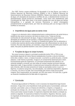 Em 1997, frente a esses problemas, foi decretada a Lei das Águas, que institui a
Política Nacional de Recursos Hídricos (PNRH) e cria o Sistema Nacional de
Gerenciamento de Recursos Hídricos (SNGRH). Nessa nova leitura da importância
da água, em situações de escassez e conflitos de uso, o abastecimento humano e a
dessedentação animal tornam-se prioridades, como havia sido estabelecido pela
Constituição de 1988. Além disso, a lei prevê a gestão dos usos da água por bacias
hidrográficas e a geração de recursos financeiros a serem empregados
prioritariamente na própria bacia, por meio da cobrança pelo uso da água onde há
conflitos ou escassez.
 Importância da água para os seres vivos
A água é um elemento vital e indispensável para a sobrevivência e de certa forma a
existência dos seres humanos e de todos os seres vivos. Todas as formas
conhecidas de vida precisam de água. A água é essencial para quase todas as
atividades do cotidiano do ser humano, a higiene pessoal e a higiene
do ambiente em que vivemos. Também os cuidados de higiene com os alimentos e
o cultivo dos mesmos dentre outras atividades que são influenciáveis na vida do ser
humano. No caso das plantas, por exemplo, a água não serve somente para matar a
sede, mas para as plantas fazerem o seu ciclo e produzir oxigênio.
 Funções da água no corpo humano.
No corpo humano a água é o principal constituinte (entre 70% a 75%) e sua
quantidade depende de vários fatores estabelecidos durante a vida do indivíduo,
entre eles a idade, o sexo, a massa muscular, o aumento ou perda de peso, o tecido
adiposo, e até mesmo a gravidez. A água é um componente essencial para o bom
funcionamento geral do organismo, é o principal componente das células e um
solvente biológico universal, por isso todas as nossas reações químicas internas
dependem dela. A água também é essencial para transportar alimentos, oxigênio e
sais minerais, além de estar presente em todas as secreções (como o suor e a
lágrima), no plasma sanguíneo, nas articulações, nos sistemas respiratório, digestivo
e nervoso, na urina e na pele. Ela é encontrada até mesmo onde pouca gente
imagina. Ela é responsável, por exemplo, por 20% dos ossos. Por tudo isso, a gente
se ressente imediatamente da falta dela no organismo.
 Conclusão
Há pouca água potável no Planeta, e com o excesso de desperdício logo haverá
escassez. A água tem uma importância muito grande para a humanidade, como por
exemplo, para beber, para a e limpeza de alimentos, a higiene, a irrigação, a
produção de energia, etc. Já no nosso corpo, a água é ainda mais importante, ela é
chave para todas nossas funções. O organismo depende dela desde a proteção ao
cérebro à digestão. É essencial ao Sistema Circulatório, Digestivo, Nervoso, ajuda
na regulação da temperatura, entre outras funções. Portanto devemos preserva-la,
água é vida.
 