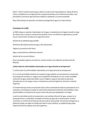 Dato 9 Todo el mundo necesita agua y todo el mundo ha de responsabilizarse. Apoye de forma
activa a los gobiernos, las organizaciones no gubernamentales y las fundaciones privadas, cuya
prioridad es suministrar agua de buena calidad a la población a un precio asequible.
Dato 10Contribuya conservando, reciclando y protegiendo el agua con mayor eficacia.
Actividades de la OMS
La OMS trabaja en aspectos relacionados con el agua, el saneamiento y la higiene cuando la carga
de salud es alta, cuando las intervenciones podrían marcar una diferencia significativa y cuando
hay un conocimiento limitado en los siguientes temas:
Gestión de la calidad del agua potable
Monitoreo del abastecimiento de agua y del saneamiento
Vigilancia y prevención del cólera
Agua y saneamiento en diferentes entornos
Gestión de los recursos hídricos
Otras actividades (aspectos económicos, cambio climático y los Objetivos de Desarrollo del
Milenio).
¿Cómo evitar las enfermedades relacionadas con el agua durante las emergencias?
P: ¿Cómo evitar las enfermedades relacionadas con el agua durante las emergencias?
R: R: Las tres prioridades máximas con respecto al agua potable y al saneamiento en situaciones
de emergencia consisten en: asegurar que la población afectada por la crisis reciba cantidades
suficientes de agua salubre para beber y para la higiene; asegurar que todas las personas
afectadas por la crisis tengan acceso a instalaciones sanitarias higiénicas; fomentar conductas
higiénicas.
Es fundamental que exista una actuación eficaz y bien coordinada de todos los participantes en la
respuesta a la emergencia cuando los sistemas de saneamiento existentes están dañados o bajo
presión debido a la existencia de un gran número de personas desplazadas o sin hogar.
La primera prioridad consiste en proporcionar una cantidad suficiente de agua, aunque no se
pueda garantizar su salubridad, y proteger las fuentes de agua de la contaminación. Se debe
suministrar un mínimo de 15 litros por persona y día lo antes posible. Durante las emergencias, la
población puede usar agua no tratada para lavar la ropa o bañarse. La calidad del agua debe
mejorarse de forma urgente en los días siguientes.
 