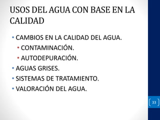 USOS DEL AGUA CON BASE EN LA 
CALIDAD 
• CAMBIOS EN LA CALIDAD DEL AGUA. 
• CONTAMINACIÓN. 
• AUTODEPURACIÓN. 
• AGUAS GRISES. 
• SISTEMAS DE TRATAMIENTO. 
• VALORACIÓN DEL AGUA. 
33 
 