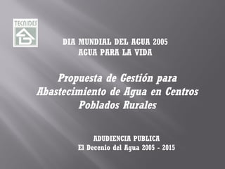 DIA MUNDIAL DEL AGUA 2005 
AGUA PARA LA VIDA 
Propuesta de Gestión para 
Abastecimiento de Agua en Centros 
Poblados Rurales 
ADUDIENCIA PUBLICA 
El Decenio del Agua 2005 - 2015 
 
