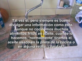 Tal vez si, pero siempre es buenoTal vez si, pero siempre es bueno
divulgar una información como esta.divulgar una información como esta.
Aunque no cocinemos muchosAunque no cocinemos muchos
alimentos fritos en aceite, cuando loalimentos fritos en aceite, cuando lo
hacemos, 'normalmente' tiramos elhacemos, 'normalmente' tiramos el
aceite usado en la pileta de la cocina oaceite usado en la pileta de la cocina o
en alguna rejilla. ¿Verdad?en alguna rejilla. ¿Verdad?
 
