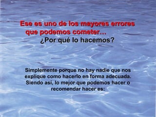 Ese es uno de los mayores erroresEse es uno de los mayores errores
que podemos cometer…que podemos cometer…
¿Por qué lo hacemos?¿Por qué lo hacemos?
Simplemente porque no hay nadie que nos
explique como hacerlo en forma adecuada.
Siendo así, lo mejor que podemos hacer o
recomendar hacer es:
 
