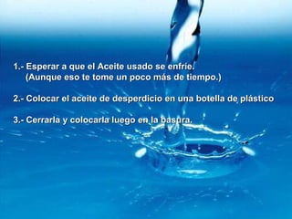 1.- Esperar a que el Aceite usado se enfríe.1.- Esperar a que el Aceite usado se enfríe.
(Aunque eso te tome un poco más de tiempo.)(Aunque eso te tome un poco más de tiempo.)
2.- Colocar el aceite de desperdicio en una botella de plástico2.- Colocar el aceite de desperdicio en una botella de plástico
3.- Cerrarla y colocarla luego en la basura.3.- Cerrarla y colocarla luego en la basura.
 