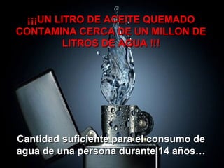 ¡¡¡UN LITRO DE ACEITE QUEMADO¡¡¡UN LITRO DE ACEITE QUEMADO
CONTAMINA CERCA DE UN MILLON DECONTAMINA CERCA DE UN MILLON DE
LITROS DE AGUA !!!LITROS DE AGUA !!!
Cantidad suficiente para el consumo deCantidad suficiente para el consumo de
agua de una persona durante 14 años…agua de una persona durante 14 años…
 
