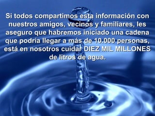 Si todos compartimos esta información conSi todos compartimos esta información con
nuestros amigos, vecinos y familiares, lesnuestros amigos, vecinos y familiares, les
aseguro que habremos iniciado una cadenaaseguro que habremos iniciado una cadena
que podría llegar a más de 10.000 personas,que podría llegar a más de 10.000 personas,
está en nosotros cuidar DIEZ MIL MILLONESestá en nosotros cuidar DIEZ MIL MILLONES
de litros de agua.de litros de agua.
 