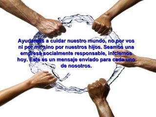 Ayudemos a cuidar nuestro mundo, no por vosAyudemos a cuidar nuestro mundo, no por vos
ni por mi, sino por nuestros hijos. Seamos unani por mi, sino por nuestros hijos. Seamos una
empresa socialmente responsable, iniciemosempresa socialmente responsable, iniciemos
hoy. Este es un mensaje enviado para cada unohoy. Este es un mensaje enviado para cada uno
de nosotros.de nosotros.
 