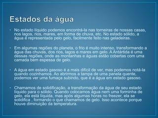 • No estado líquido podemos encontrá-la nas torneiras de nossas casas, 
nos lagos, rios, mares, em forma de chuva, etc. No estado sólido, a 
água é representada pelo gelo, facilmente feito nas geladeiras. 
• Em algumas regiões do planeta, o frio é muito intenso, transformando a 
água das chuvas, dos rios, lagos e mares em gelo. A Antártida é uma 
dessas regiões, onde as montanhas e águas estão cobertas com uma 
camada bem espessa de gelo. 
• A água em estado gasoso é a mais difícil de ver, mas podemos notá-la 
quando cozinhamos. Ao abrirmos a tampa de uma panela quente, 
podemos ver uma fumaça subindo, que é a água em estado gasoso. 
• Chamamos de solidificação, a transformação da água de seu estado 
líquido para o sólido. Quando colocamos água nem uma forminha de 
gelo, ela está líquida, mas após algumas horas no freezer, ela se 
solidifica , formando o que chamamos de gelo. Isso acontece porque 
houve diminuição da temperatura. 
 