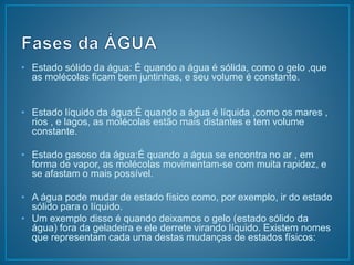 • Estado sólido da água: É quando a água é sólida, como o gelo ,que 
as molécolas ficam bem juntinhas, e seu volume é constante. 
• Estado líquido da água:É quando a água é líquida ,como os mares , 
rios , e lagos, as molécolas estão mais distantes e tem volume 
constante. 
• Estado gasoso da água:É quando a água se encontra no ar , em 
forma de vapor, as molécolas movimentam-se com muita rapidez, e 
se afastam o mais possível. 
• A água pode mudar de estado físico como, por exemplo, ir do estado 
sólido para o líquido. 
• Um exemplo disso é quando deixamos o gelo (estado sólido da 
água) fora da geladeira e ele derrete virando líquido. Existem nomes 
que representam cada uma destas mudanças de estados físicos: 
 