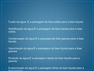 • Fusão da água :É a passagem da fase sólida para a fase líquida. 
• Solidificação da água:É a passagem da fase líquida para a fase 
sólida. 
• Condensação da água:É a passagemda fase gasosa para a fase 
líquida. 
• Vaporização da água:É a passagem da fase líquida para a fase 
gasosa. 
• Ebulição da água:É a passagem rápida da fase líquida para a 
gasosa. 
• Evaporização da água:É a passagem lenta da fase líquida para a 
fase gasosa. 
 