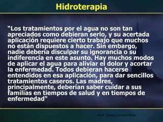 Hidroterapia
“Los tratamientos por el agua no son tan
apreciados como debieran serlo, y su acertada
aplicación requiere cierto trabajo que muchos
no están dispuestos a hacer. Sin embargo,
nadie debería disculpar su ignorancia o su
indiferencia en este asunto. Hay muchos modos
de aplicar el agua para aliviar el dolor y acortar
la enfermedad. Todos debieran hacerse
entendidos en esa aplicación, para dar sencillos
tratamientos caseros. Las madres,
principalmente, deberían saber cuidar a sus
familias en tiempos de salud y en tiempos de
enfermedad"
Prof. Yonnhy Condori Roca
 