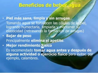 Beneficios de beber agua
• Piel más sana, limpia y sin arrugas
Tomando agua se fortalecen las células de la piel,
logrando humectarla, limpiarla y mantener su
elasticidad (retrasando la formación de arrugas)
• Bajar de peso
Principalmente elimina el apetito.
• Mejor rendimiento Físico
Es recomendado tomar agua antes y después de
alguna actividad o ejercicio físico para evitar, por
ejemplo, calambres.
 