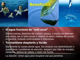 Beneficios
• El agua funciona de “anti-acné”
Elimina toxinas, desechos del cuerpo y grasas, y mejora las defensas
del cuerpo, por lo tanto ayuda a mejorar la salud y belleza del cuerpo
en general, evitando enfermedades e infecciones.
• Te mantiene despierto y lúcido
Diariamente tu cuerpo pierde agua. Eso produce una deshidratación y
puede llevar a problemas de atención, desgano (por falta de energía),
cansancio, dolores de cabeza y hasta mal humor.
La solución: tomar agua para recuperar eso que perdimos.
 