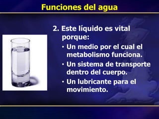 Funciones del agua
2. Este líquido es vital
porque:
• Un medio por el cual el
metabolismo funciona.
• Un sistema de transporte
dentro del cuerpo.
• Un lubricante para el
movimiento.
 