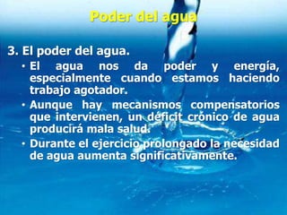 Poder del agua
3. El poder del agua.
• El agua nos da poder y energía,
especialmente cuando estamos haciendo
trabajo agotador.
• Aunque hay mecanismos compensatorios
que intervienen, un déficit crónico de agua
producirá mala salud.
• Durante el ejercicio prolongado la necesidad
de agua aumenta significativamente.
 