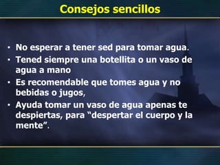 Consejos sencillos
• No esperar a tener sed para tomar agua.
• Tened siempre una botellita o un vaso de
agua a mano
• Es recomendable que tomes agua y no
bebidas o jugos,
• Ayuda tomar un vaso de agua apenas te
despiertas, para “despertar el cuerpo y la
mente”.
 