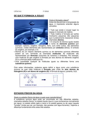 CIÊNCIAS 5ª SÉRIE CEESVO
12
DE QUE É FORMADA A ÁGUA?
Como é formada a água?
Antes de discutirmos a composição da
água, é importante entender alguns
conceitos:
• Tudo que existe e ocupar lugar no
espaço é chamado de matéria.
• Toda matéria é formada por partes
muitíssimo pequenas (tão pequenas
que é praticamente impossível vê-las)
chamadas átomos.
• O conjunto de átomos iguais recebe
o nome de elemento químico (por
exemplo: carbono, oxigênio, nitrogênio, ferro, ouro entre outros, são elementos
químicos.). Estes elementos são representados por símbolos (letras). O símbolo
do oxigênio, por exemplo, é O.
• Átomos de um mesmo elemento químico ou de elementos químicos diferentes
podem se unir, formando as chamadas moléculas. As moléculas são
representadas por fórmulas (conjuntos de números e símbolos). Por exemplo,
uma molécula do gás oxigênio é formada por dois átomos do elemento oxigênio
(O) e a fórmula desta molécula é O2.
• Uma quantidade qualquer de moléculas iguais ou diferentes forma uma
substância química.
Com estas informações, podemos agora definir a água como uma substância
química na qual cada molécula é formada pela união de dois átomos de
hidrogênio (H) e um átomo de oxigênio (O). A fórmula da água é, portanto, H2O.
ESTADOS FÍSICOS DA ÁGUA
Quais os estados físicos da água e quais suas características?
A substância química água pode ser encontrada em três diferentes estados,
chamados estados físicos: no estado líquido (que é o que conhecemos normalmente
por água), no estado sólido (gelo e neve) e no estado gasoso ou de vapor (aquela
“fumaça” úmida que sai, por exemplo, das panelas com água fervendo). Vejamos a
diferença fundamental entre estes três estados.
 