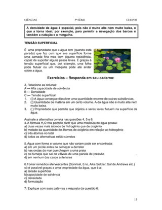 CIÊNCIAS 5ª SÉRIE CEESVO
15
TENSÃO SUPERFICIAL
É uma propriedade que a água tem (quando está
parada) que faz com que sua superfície forme
uma camada fina mas com alguma resistência,
capaz de suportar alguns pesos leves. É graças à
tensão superficial que, por exemplo, uma folha
pode flutuar ou um mosquito pode até andar
sobre a água.
Exercícios – Responda em seu caderno:
3. Relacione as colunas:
A — Alta capacidade de solvência
B — Densidade
C — Tensão superficial
1. ( ) A água consegue dissolver uma quantidade enorme de outras substâncias.
2. ( ) Quantidade de matéria em um certo volume. A da água não é muito alta nem
muito baixa.
3. ( ) Propriedade que permite que objetos e seres leves flutuem na superfície da
água.
Assinale a alternativa correta nas questões 4, 5 e 6:
4.A fórmula H2O nos permite dizer que uma molécula de água possui:
a) duas vezes mais átomos de hidrogênio que de oxigênio
b) metade da quantidade de átomos de oxigênio em relação ao hidrogênio
c) três átomos no total
d) todas as alternativas estão corretas
5.Água com forma e volume que não variam pode ser encontrada:
a) em um picolé antes de começar a derreter
b) nas ondas do mar que chegam a uma praia
c) na fumaça que sai da válvula de uma panela de pressão .
d) em nenhum dos casos anteriores
6.Tomar remédios efervescentes (Sonrísal, Eno, Alka Seltzer, Sal de Andrews etc.)
só é possível graças a uma propriedade da água, que é a:
a) tensão superficial
b)capacidade de solvência
c) densidade
d) formulação
7. Explique com suas palavras a resposta da questão 6.
A densidade da água é especial, pois não é muito alta nem muito baixa, o
que a torna ideal, por exemplo, para permitir a navegação dos barcos e
também a natação e o mergulho.
 