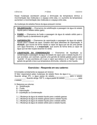 CIÊNCIAS 5ª SÉRIE CEESVO
17
Essas mudanças acontecem porque a diminuição da temperatura diminui a
movimentação das moléculas e o espaço entre elas, e o aumento da temperatura
aumentam a movimentação das moléculas e o espaço entre elas.
As mudanças de estados físicos da água possuem nomes:
SOLIDIFICAÇÃO — Chamamos de solidificação a passagem da água do estado
líquido para o estado sólido (gelo).
FUSÃO — Chamamos de fusão a passagem da água do estado sólido para o
estado líquido (o derretimento do gelo).
VAPORIZAÇÃO — Chamamos de vaporização a passagem da água do estado
líquido para o estado de vapor. Existem dois tipos diferentes de vaporização: A
ebulição, que ocorre de forma rápida (o vapor de água que sai de uma panela
com água fervendo), e a evaporação, que ocorre de forma lenta (o vapor de
água que sai das roupas secando no varal).
LIQUEFAÇÃO OU CONDENSAÇÃO — Chamamos de liquefação ou
condensação a passagem da água do estado de vapor para o estado líquido. E o
que acontece, por exemplo, quando uma garrafa de bebida gelada parece estar
“suando”. O que aconteceu ali é que o vapor que estava no ar “bateu” no vidro
gelado da garrafa e teve sua temperatura diminuída, voltando a virar líquido.
Exercícios – Responda em seu caderno:
8.Complete corretamente os espaços em branco:
O fator responsável pelas mudanças de estado físico da água é a____________
Quando atinge 0ºC, a água passa do estado_______________ para o estado
___________. Quando atinge 100º C, a água passa do estado _____________ para
o estado ____________
9. Relacione as colunas:
A - Solidificação
B - Fusão
C - Vaporização
D - Liquefação ou Condensação
1.( ) Mudança da água do estado líquido para o estado gasoso
2.( ) Mudança da água do estado gasoso para o estado líquido.
3.( ) Mudança da água do estado líquido para o estado sólido.
4.( ) Mudança da água do estado sólido para o estado líquido.
 