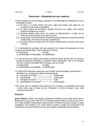 CIÊNCIAS 5ª SÉRIE CEESVO
19
Exercícios – Responda em seu caderno:
10.Com respeito ao Ciclo da Água, assinale V se a afirmação for verdadeira e F se a
afirmação for falsa:
a. ( ) O calor e os ventos fazem com que a água dos mares, rios, lagos etc. se
condense e suba para a atmosfera.
b. ( ) O vapor d’água da atmosfera, quando encontra uma região mais quente,
evapora formando as nuvens.
c. ( ) Quando atingem certo peso, as nuvens se desmancham e a água cai na
forma de chuva (líquida ou de gelo) ou neve.
d. ( ) A água das chuvas penetra no solo até ser absorvida pela camada de rochas
absorventes, formando os lençóis subterrâneos.
e. ( ) A única maneira da água sair dos lençóis subterrâneos é através das minas
e fontes.
11. A fabricação de sorvetes não seria possível se a água não passasse por uma
mudança de estado físico. Essa mudança se chama:
a) evaporação b)fusão
c) condensação ou liquefação d) solidificação
12. Você já deve ter notado que quando tomamos banho quente com as portas e
janelas do banheiro fechadas, os espelhos ficam embaçados. Isso é um exemplo
de uma mudança de estado fisico da água, que se chama:
a) evaporação b) fusão
c) condensação ou liquefação d) solidificação
13. (CESU-SP) Assinale a alternativa que contém uma associação correta entre o
fenômeno e a mudança de estado correspondente
a) formação do orvalho solidificação
b) transpiração evaporação
c) formação de neve fusão
d) derretimento do sorvete condensação
7.No verão, que é a estação mais quente do ano no Brasil, a quantidade de chuvas
é bem maior que no resto do ano. Pensando no Ciclo da Água, como você
explicaria esse fato?
Glossário
.
graus Célsius: Existe uma escala (seqüência numérica) muito usada para medir a
temperatura, que vai de o até 100. É a chamada escala Célisus (nome do seu inven-
tor). Cada unidade (cada ponto) nesta escala é chamado de graus Célisus ou grau
centígrado, cujo símbolo é ºC. Esta mesma escala é usada nos termômetros de
medir febre e nos termômetros de rua, que medem a temperatura do ambiente.
 