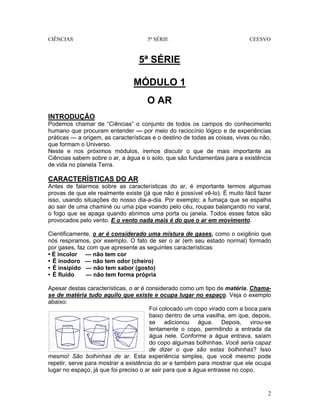 CIÊNCIAS 5ª SÉRIE CEESVO
2
5ª SÉRIE
MÓDULO 1
O AR
INTRODUÇÃO
Podemos chamar de “Ciências” o conjunto de todos os campos do conhecimento
humano que procuram entender — por meio do raciocínio lógico e de experiências
práticas — a origem, as características e o destino de todas as coisas, vivas ou não,
que formam o Universo.
Neste e nos próximos módulos, iremos discutir o que de mais importante as
Ciências sabem sobre o ar, a água e o solo, que são fundamentais para a existência
de vida no planeta Terra.
CARACTERÍSTICAS DO AR
Antes de falarmos sobre as características do ar, é importante termos algumas
provas de que ele realmente existe (já que não é possível vê-lo). É muito fácil fazer
isso, usando situações do nosso dia-a-dia. Por exemplo: a fumaça que se espalha
ao sair de uma chaminé ou uma pipa voando pelo céu, roupas balançando no varal,
o fogo que se apaga quando abrimos uma porta ou janela. Todos esses fatos são
provocados pelo vento. E o vento nada mais é do que o ar em movimento.
Cientificamente, o ar é considerado uma mistura de gases, como o oxigênio que
nós respiramos, por exemplo. O fato de ser o ar (em seu estado normal) formado
por gases, faz com que apresente as seguintes características:
• É incolor — não tem cor
• É inodoro — não tem odor (cheiro)
• É insípido — não tem sabor (gosto)
• É fluido — não tem forma própria
Apesar destas características, o ar é considerado como um tipo de matéria. Chama-
se de matéria tudo aquilo que existe e ocupa lugar no espaço. Veja o exemplo
abaixo:
Foi colocado um copo virado com a boca para
baixo dentro de uma vasilha, em que, depois,
se adicionou água. Depois, virou-se
lentamente o copo, permitindo a entrada da
água nele. Conforme a água entrava, saíam
do copo algumas bolhinhas. Você seria capaz
de dizer o que são estas bolhinhas? Isso
mesmo! São bolhinhas de ar. Esta experiência simples, que você mesmo pode
repetir, serve para mostrar a existência do ar e também para mostrar que ele ocupa
lugar no espaço, já que foi preciso o ar sair para que a água entrasse no copo.
 