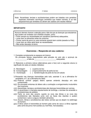 CIÊNCIAS 5ª SÉRIE CEESVO
24
IMPORTANTE!
Exercícios – Responda em seu caderno:
1. Complete corretamente os espaços em branco:
Os principais fatores responsáveis pela poluição do solo são o acúmulo de
____________ e falta de _______________________ adequadas.
2. Relacione a primeira coluna (alternativas para o lixo) com a segunda coluna (o
significado de cada um destes métodos):
A - Reciclagem ( ) queima do lixo
B - Compostagem ( ) reaproveitamento de parte do lixo
C – Incineração ( ) transformação de parte do lixo em adubo
3. Pensando nas doenças transmitidas pelo solo, assinale V, se a afirmativa for
verdadeira, e F, se a afirmativa for falsa:
a)( ) Pode-se contrair (pegar) tétano apenas andando descalço em solo
contaminado.
b)( ) Os principais sintomas do tétano são a contração e enrigecimento involuntário
dos músculos.
c) ( ) Ascaridíase, teníase e ancilostomíase são doenças transmitidas por vermes.
d)( ) A ascaridíase é chamada popularmente de lombriga, a teníase de amarelão e
ancilostomíase de solitária.
e)( ) Tanto os ovos das ascaris, quanto os ovos das tênias e os ovos dos
ancilóstomos são liberados junto com as fezes dos doentes e podem
contaminar o solo e a água e também alimentos.
f) ( ) Ascaris, tênias e ancilóstomos são todos vermes que se alojam no estômago
do homem.
g)( ) A tênia solium é transmitida ao homem pela carne de vaca e a tênia saginata
pela carne de porco mal cozidas (ou mal fritas, mal assadas).
Nota: Ascaridíase, teníase e ancilostomíase podem ser tratadas com remédios
especiais chamados vermífugos (remédios que matam vermes). É só não
esquecermos que remédios só devem ser usados com receita médica!
Nunca é demais chamar a atenção para o fato de que as doenças que estudamos
aqui podem ser evitadas com medidas simples, como:
• Fazer sempre as necessidades em sanitários (banheiros) adequados;
• Lavar bem os alimentos antes de comê-los;
• Comer carne de porco ou vaca somente quando bem cozida (assada ou frita);
• Lavar bem as mãos após fazer as necessidades;
• Não andar descalço na terra.
 