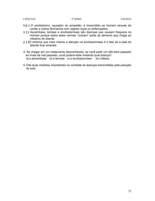 CIÊNCIAS 5ª SÉRIE CEESVO
25
h)( ) O ancilóstomo, causador do amarelão, é transmitido ao homem através de
cortes e outros ferimentos com objetos sujos ou enferrujados.
i) ( ) Ascaridíase, teníase e ancilostomíase são doenças que causam fraqueza no
homem porque todos estes vermes “roubam” parte do alimento que chega ao
intestino do doente.
j) ( )O sintoma que mais chama a atenção na ancilostomíase é o fato de a pele do
doente ficar amarela.
4. Ao chegar em um restaurante desconhecido, se você pedir um bife bem passado
ao invés de mal passado, você poderá estar evitando qual doença?
a) a ascaridíase b) a teníase c) a ancilostomíase d) o tétano
5. Cite duas medidas importantes no combate às doenças transmitidas pela poluição
do solo.
 