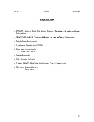 CIÊNCIAS 5ª SÉRIE CEESVO
26
BIBLIOGRAFIA
BARROS, Carlos e PAULINO, Wilson Roberto. Ciências – O meio ambiente.
Editora Ática.
GEWANDSZNAJDER, Fernando. Ciências – a vida na Terra. Editora Ática.
Revista Super Interessante.
Apostilas de Ciências do CEESSO.
Sites: www.google.com.br
www. msn.com.br
Revista Educação.
EJA – Apostila Unificado.
Coleção “FRASE DIDÁTICA” de Ciências – Ensino Fundamental.
CDs room: O corpo Humano
Seres vivos
 