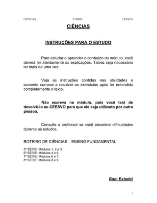 CIÊNCIAS 5ª SÉRIE CEESVO
1
CIÊNCIAS
INSTRUÇÕES PARA O ESTUDO
Para estudar e aprender o conteúdo do módulo, você
deverá ler atentamente as explicações. Talvez seja necessário
ler mais de uma vez.
Veja as instruções contidas nas atividades e
somente comece a resolver os exercícios após ter entendido
completamente o texto.
Não escreva no módulo, pois você terá de
devolvê-lo ao CEESVO para que ele seja utilizado por outra
pessoa.
Consulte o professor se você encontrar dificuldades
durante os estudos.
ROTEIRO DE CIÊNCIAS – ENSINO FUNDAMENTAL
5ª SÉRIE: Módulos 1, 2 e 3.
6ª SÉRIE: Módulos 4 e 5.
7ª SÉRIE: Módulos 6 e 7.
8ª SÉRIE: Módulos 8 e 9
Bom Estudo!
 