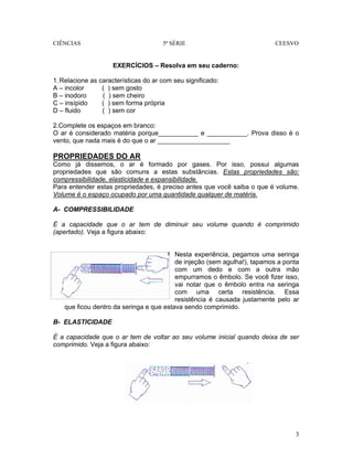 CIÊNCIAS 5ª SÉRIE CEESVO
3
EXERCÍCIOS – Resolva em seu caderno:
1.Relacione as características do ar com seu significado:
A – incolor ( ) sem gosto
B – inodoro ( ) sem cheiro
C – insípido ( ) sem forma própria
D – fluido ( ) sem cor
2.Complete os espaços em branco:
O ar é considerado matéria porque___________ e ___________. Prova disso é o
vento, que nada mais é do que o ar ____________________
PROPRIEDADES DO AR
Como já dissemos, o ar é formado por gases. Por isso, possui algumas
propriedades que são comuns a estas substâncias. Estas propriedades são:
compressibilidade, elasticidade e expansibilidade.
Para entender estas propriedades, é preciso antes que você saiba o que é volume.
Volume é o espaço ocupado por uma quantidade qualquer de matéria.
A- COMPRESSIBILIDADE
É a capacidade que o ar tem de diminuir seu volume quando é comprimido
(apertado). Veja a figura abaixo:
Nesta experiência, pegamos uma seringa
de injeção (sem agulha!), tapamos a ponta
com um dedo e com a outra mão
empurramos o êmbolo. Se você fizer isso,
vai notar que o êmbolo entra na seringa
com uma certa resistência. Essa
resistência é causada justamente pelo ar
que ficou dentro da seringa e que estava sendo comprimido.
B- ELASTICIDADE
É a capacidade que o ar tem de voltar ao seu volume inicial quando deixa de ser
comprimido. Veja a figura abaixo:
 