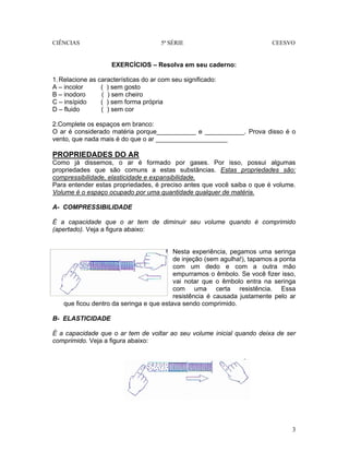 CIÊNCIAS 5ª SÉRIE CEESVO
3
EXERCÍCIOS – Resolva em seu caderno:
1.Relacione as características do ar com seu significado:
A – incolor ( ) sem gosto
B – inodoro ( ) sem cheiro
C – insípido ( ) sem forma própria
D – fluido ( ) sem cor
2.Complete os espaços em branco:
O ar é considerado matéria porque___________ e ___________. Prova disso é o
vento, que nada mais é do que o ar ____________________
PROPRIEDADES DO AR
Como já dissemos, o ar é formado por gases. Por isso, possui algumas
propriedades que são comuns a estas substâncias. Estas propriedades são:
compressibilidade, elasticidade e expansibilidade.
Para entender estas propriedades, é preciso antes que você saiba o que é volume.
Volume é o espaço ocupado por uma quantidade qualquer de matéria.
A- COMPRESSIBILIDADE
É a capacidade que o ar tem de diminuir seu volume quando é comprimido
(apertado). Veja a figura abaixo:
Nesta experiência, pegamos uma seringa
de injeção (sem agulha!), tapamos a ponta
com um dedo e com a outra mão
empurramos o êmbolo. Se você fizer isso,
vai notar que o êmbolo entra na seringa
com uma certa resistência. Essa
resistência é causada justamente pelo ar
que ficou dentro da seringa e que estava sendo comprimido.
B- ELASTICIDADE
É a capacidade que o ar tem de voltar ao seu volume inicial quando deixa de ser
comprimido. Veja a figura abaixo:
 