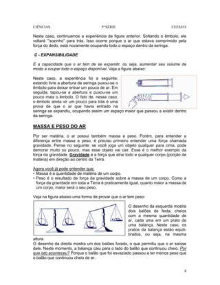 CIÊNCIAS 5ª SÉRIE CEESVO
4
Neste caso, continuamos a experiência da figura anterior. Soltando o êmbolo, ele
voltará ‘”sozinho” para trás. Isso ocorre porque o ar que estava comprimido pela
força do dedo, está novamente ocupando todo o espaço dentro da seringa.
C - EXPANSIBILIDADE
É a capacidade que o ar tem de se expandir, ou seja, aumentar seu volume de
modo a ocupar todo o espaço disponível. Veja a figura abaixo:
Neste caso, a experiência foi a seguinte:
estando livre a abertura da seringa puxou-se o
êmbolo para deixar entrar um pouco de ar. Em
seguida, tapou-se a abertura e puxou-se um
pouco mais o êmbolo. O fato de, nesse caso,
o êmbolo ainda vir um pouco para trás é uma
prova de que o ar que havia entrado na
seringa se expandiu, ocupando assim um espaço maior que passou a existir dentro
da seringa.
MASSA E PESO DO AR
Por ser matéria, o ar possui também massa e peso. Porém, para entender a
diferença entre massa e peso, é preciso primeiro entender uma força chamada
gravidade. Pense no seguinte: se você joga um objeto qualquer para cima, pode
demorar muito ou pouco, mas esse objeto vai cair. Esse é o melhor exemplo da
força da gravidade. Gravidade é a força que atrai todo e qualquer corpo (porção de
matéria) em direção ao centro da Terra.
Agora você já pode entender que:
• Massa é a quantidade de matéria de um corpo.
• Peso é o resultado de força da gravidade sobre a massa de um corpo. Como a
força da gravidade em toda a Terra é praticamente igual, quanto maior a massa de
um corpo, maior será o seu peso.
Veja na figura abaixo uma forma de provar que o ar tem peso:
O desenho da esquerda mostra
dois balões de festa, cheios
com a mesma quantidade de
ar, cada uma em um prato de
uma balança. Neste caso, os
pratos da balança estão equili-
brados, ou seja, na mesma
altura.
O desenho da direita mostra um dos balões furado, o que permitiu que o ar saísse
dele. Neste momento, a balança caiu para o lado do balão que continuou cheio. Por
que isto aconteceu? Porque o balão que foi esvaziado passou a ter menos peso que
o balão que continuou cheio de ar.
 