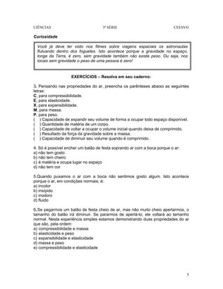 CIÊNCIAS 5ª SÉRIE CEESVO
5
Curiosidade
EXERCÍCIOS – Resolva em seu caderno:
3. Pensando nas propriedades do ar, preencha os parênteses abaixo as seguintes
letras:
C, para compressibilidade.
E, para elasticidade.
X, para expansibilidade.
M, para massa.
P, para peso.
( ) Capacidade de expandir seu volume de forma a ocupar todo espaço disponível.
( ) Quantidade de matéria de um corpo.
( ) Capacidade de voltar a ocupar o volume inicial quando deixa de comprimido.
( ) Resultado da força da gravidade sobre a massa.
( ) Capacidade de diminuir seu volume quando é comprimido.
4. Só é possível encher um balão de festa soprando ar com a boca porque o ar:
a) não tem gosto
b) não tem cheiro
c) é matéria e ocupa lugar no espaço
d) não tem cor
5.Quando puxamos o ar com a boca não sentimos gosto algum. Isto acontece
porque o ar, em condições normais, é:
a) incolor
b) insípido
c) inodoro
d) fluido
6.Se pegarmos um balão de festa cheio de ar, mas não muito cheio apertarmos, o
tamanho do balão irá diminuir. Se pararmos de apertá-lo, ele voltará ao tamanho
normal. Nesta experiência simples estamos demonstrando duas propriedades do ar
que são, pela ordem:
a) compressibilidade e massa
b) elasticidade e peso
c) expansibilidade e elasticidade
d) massa e peso
e) compressibilidade e elasticidade
Você já deve ter visto nos filmes sobre viagens espaciais os astronautas
flutuando dentro dos foguetes. Isto acontece porque a gravidade no espaço,
longe da Terra, é zero, sem gravidade também não existe peso. Ou seja, nos
locais sem gravidade o peso de uma pessoa é zero!
 