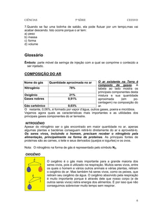 CIÊNCIAS 5ª SÉRIE CEESVO
6
7.Quando se faz uma bolinha de sabão, ela pode flutuar por um tempo,mas vai
acabar descendo. Isto ocorre porque o ar tem:
a) peso
b) massa
c) forma
d) volume
Glossário
Êmbolo: parte móvel da seringa de injeção com a qual se comprime o conteúdo a
ser injetado.
COMPOSIÇÃO DO AR
O ar existente na Terra é
composto de gases. A
tabela ao lado mostra os
principais componentes desta
mistura e sua quantidade
aproximada (em po-
centagem) na composição do
ar.
O restante, 0,06%, é formado por vapor d’água, outros gases, poeira e micróbios.
Vejamos agora quais as características mais importantes e as utilidades dos
principais gases componentes do ar terrestre.
NITROGÊNIO
Apesar do nitrogênio ser o gás encontrado em maior quantidade no ar, apenas
algumas plantas e bactérias conseguem retirá-lo diretamente do ar e aproveitá-lo.
Os seres vivos, incluindo o homem, precisam receber o nitrogênio pela
alimentação, principalmente na forma de proteínas. As principais fontes de
proteínas são as carnes, o leite e seus derivados (queijos e iogurtes) e os ovos.
Nota: O nitrogênio na forma de gás é representado pelo símbolo N2.
OXIGÊNIO
O oxigênio é o gás mais importante para a grande maioria dos
seres vivos, pois é utilizado na respiração. Muitos seres vivos, entre
os quais o homem e vários outros animais e várias plantas, retiram
o oxigênio do ar. Mas também há seres vivos, como os peixes, que
retiram seu oxigênio da água. O oxigênio absorvido pela respiração
é muito importante porque é através dele que nosso corpo (e de
outros seres vivos) retira energia dos alimentos. É por isso que não
conseguimos sobreviver muito tempo sem respirar.
Nome do gás Quantidade aproximada no ar
Nitrogênio 78%
Oxigênio 21%
Gases nobres 0,91%
Gás carbônico 0,03%
 