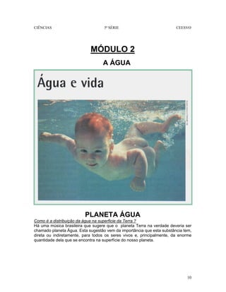 CIÊNCIAS 5ª SÉRIE CEESVO
10
MÓDULO 2
A ÁGUA
PLANETA ÁGUA
Como é a distribuição da água na superficie da Terra ?
Há uma música brasileira que sugere que o planeta Terra na verdade deveria ser
chamado planeta Água. Esta sugestão vem da importância que esta substância tem,
direta ou indiretamente, para todos os seres vivos e, principalmente, da enorme
quantidade dela que se encontra na superfície do nosso planeta.
 