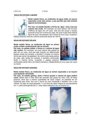 CIÊNCIAS 5ª SÉRIE CEESVO
13
ÁGUA NO ESTADO LíQUIDO
Neste estado físico, as moléculas da água estão um pouco
separadas umas das outras, o que permite que elas tenham
alguma movimentação.
Por isso, no estado líquido, a forma da água varia, mas seu
volume não muda. Por exemplo, se você colocar 100 ml (cem
mililitros) de água em um copo, verá que ela ocupa o espaço
possível e fica com a forma do copo. Se você mudar esta mesma
água de copo, ela passará a ter a forma do novo copo, ocupará o
espaço possível, mas seu volume continuará sendo de 100 ml.
ÁGUA NO ESTADO SÓLIDO
Neste estado físico, as moléculas da água se acham
muito unidas e praticamente não se movem.
Por isso, no estado sólido, a forma e o volume da água
não variam. Por exemplo, se você colocar três pedras de
gelo em um copo, verá que elas ocupam um determinado
espaço (antes de começar a derreter) e ficarão na mesma
forma que saíram da geladeira. Se você mudar estas pedras
de copo, elas (antes de começar a derreter) continuarão
tendo a mesma forma, ocuparão o espaço possível,
continuarão sendo três e do mesmo tamanho, independente do novo copo ser maior
ou menor.
ÁGUA NO ESTADO GASOSO
Neste estado físico, as moléculas da água se acham separadas e se movem
com bastante velocidade.
Por isso, no estado gasoso, tanto a forma quanto o volume da água podem
variar. Neste caso é mais difícil dar exemplo que possa ser visto, mas, se fosse
possível, veria que a mesma quantidade de vapor d’água, se passada de um
recipiente para outro, fica com a forma do novo recipiente e também com o seu
volume. Ou seja, se você passasse 1 L (um litro) de vapor d’água de uma garrafa de
um 1 L para outra garrafa de 2 L, esse vapor passaria a ter um volume 2 L.
 