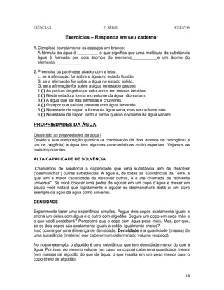 CIÊNCIAS 5ª SÉRIE CEESVO
14
Exercícios – Responda em seu caderno:
1.Complete corretamente os espaços em branco:
A fórmula da água é _________ o que significa que uma molécula da substância
água é formada por dois átomos do elemento___________e um átomo do
elemento ___________
2.Preencha os parêntese abaixo com a letra:
L, se a afirmação for sobre a água no estado líquido.
S, se a afirmação for sobre a água no estado sólido.
G, se a afirmação for sobre a água no estado gasoso.
1.( ) As pedras de gelo que colocamos em nossas bebidas.
2.( ) Neste estado a forma e o volume da água não variam.
3.( ) A água que sai das torneiras e chuveiros.
4.( ) O vapor que sai das panelas com água fervendo.
5.( ) No estado de vapor a forma da água varia, mas seu volume não.
6.( ) No estado de vapor tanto a forma quanto o volume da água variam.
PROPRIEDADES DA ÁGUA
Quais são as propriedades da água?
Devido a sua composição química (a combinação de dois átomos de hidrogênio e
um de oxigênio) a água tem algumas características muito especiais. Vejamos as
mais importantes.
ALTA CAPACIDADE DE SOLVÊNCIA
Chamamos de solvência a capacidade que uma substância tem de dissolver
(“desmanchar”) outras substâncias. A água é, de todas as substâncias da Terra, a
que tem a maior capacidade de dissolver outras, e é até chamada de “solvente
universal”. Se você colocar uma pedra de açúcar em um copo d’água e mexer um
pouco você notará que rapidamente o açúcar se desmanchará. Está aí um claro
exemplo da ação da água como solvente.
DENSIDADE
Experimente fazer uma experiência simples. Pegue dois copos exatamente iguais e
encha um deles com água e o outro com algodão. Segure um copo em cada mão e
o que você perceberá? Perceberá que o copo com água pesa mais. Mas, por que,
se os dois copos são exatamente iguais e estão igualmente cheios?
Isso ocorre por uma diferença de densidade. Densidade é a quantidade (massa) de
uma substância (matéria) que cabe em um determinado volume (espaço).
No nosso exemplo, o algodão é uma substância que tem densidade menor do que a
água. Por isso, no mesmo volume (no caso, os copos) cabe uma quantidade menor
(em massa) de algodão do que de água, o que resulta em um peso menor para o
copo cheio de algodão.
 