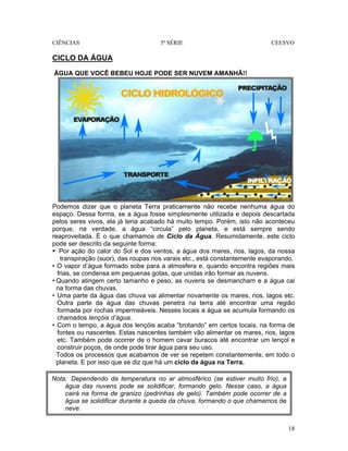 CIÊNCIAS 5ª SÉRIE CEESVO
18
CICLO DA ÁGUA
ÁGUA QUE VOCÊ BEBEU HOJE PODE SER NUVEM AMANHÃ!!
Podemos dizer que o planeta Terra praticamente não recebe nenhuma água do
espaço. Dessa forma, se a água fosse simplesmente utilizada e depois descartada
pelos seres vivos, ela já teria acabado há muito tempo. Porém, isto não aconteceu
porque, na verdade, a água “circula” pelo planeta, e está sempre sendo
reaproveitada. É o que chamamos de Ciclo da Água. Resumidamente, este ciclo
pode ser descrito da seguinte forma:
Por ação do calor do Sol e dos ventos, a água dos mares, rios, lagos, da nossa
transpiração (suor), das roupas nos varais etc., está constantemente evaporando.
• O vapor d’água formado sobe para a atmosfera e, quando encontra regiões mais
frias, se condensa em pequenas gotas, que unidas irão formar as nuvens.
• Quando atingem certo tamanho e peso, as nuvens se desmancham e a água cai
na forma das chuvas.
• Uma parte da água das chuva vai alimentar novamente os mares, rios, lagos etc.
Outra parte da água das chuvas penetra na terra até encontrar uma região
formada por rochas impermeáveis. Nesses locais a água se acumula formando os
chamados Iençóis d’água.
• Com o tempo, a água dos lençóis acaba “brotando” em certos locais, na forma de
fontes ou nascentes. Estas nascentes também vão alimentar os mares, rios, lagos
etc. Também pode ocorrer de o homem cavar buracos até encontrar um lençol e
construir poços, de onde pode tirar água para seu uso.
Todos os processos que acabamos de ver se repetem constantemente, em todo o
planeta. E por isso que se diz que há um ciclo da água na Terra.
Nota: Dependendo da temperatura no ar atmosférico (se estiver muito frio), a
água das nuvens pode se solidificar, formando gelo. Nesse caso, a água
cairá na forma de granizo (pedrinhas de gelo). Também pode ocorrer de a
água se solidificar durante a queda da chuva, formando o que chamamos de
neve.
 