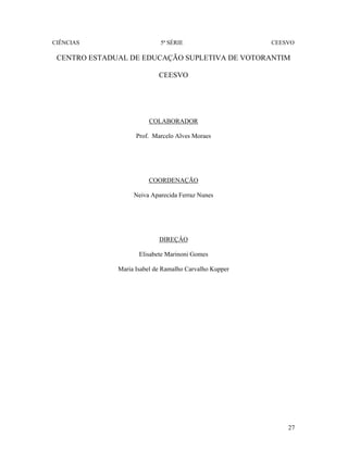 CIÊNCIAS 5ª SÉRIE CEESVO
27
CENTRO ESTADUAL DE EDUCAÇÃO SUPLETIVA DE VOTORANTIM
CEESVO
COLABORADOR
Prof. Marcelo Alves Moraes
COORDENAÇÃO
Neiva Aparecida Ferraz Nunes
DIREÇÂO
Elisabete Marinoni Gomes
Maria Isabel de Ramalho Carvalho Kupper
 