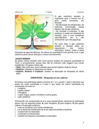 CIÊNCIAS 5ª SÉRIE CEESVO
8
O gás carbônico também é
importante para o homem em al-
guns outros processos, por
exemplo:
• Na fabricação de refrigerantes: As
bolhinhas encontradas nestas
bebidas são de gás carbônico.
• No combate a incêndios: O gás
carbônico é usado em extintores de
incêndio, pois é uma substância
não-inflamável, isto é, não
combustível, que não pega fogo.
Por outro lado, o gás carbônico
também é liberado pelos es-
capamentos dos carros,
caminhões, ônibus, motos e pelas
chaminés de algumas fábricas. Se estiver em quantidade muito grande no ar, o gás
carbônico pode causar doenças e outros inconvenientes.
GASES NOBRES
Os gases nobres recebem este nome porque existem em pequena quantidade na
Terra, e principalmente, porque eles não se misturam (não reagem) com outras
substâncias. Os gases nobres são:
• Hélio: Gás muito leve, que é utilizado para encher balões e fazê-los flutuar.
• Radônio: Utilizado no tratamento do câncer.
• Argônio, Xenônio e Criptônio: Usados na fabricação de lâmpadas de vários
tipos.
EXERCÍCIOS – Responda em seu caderno:
8.Coloque nos parênteses abaixo números de 1 a 5, usando 1 para o elemento que
existe em maior quantidade e 5 para o que existe em menor quantidade na
composição do nosso ar:
( ) oxigênio
( ) gases nobres
( ) nitrogênio
( ) vapor d’água, poeira, micróbios e outros gases.
( ) gás carbônico
9.Pensando nos componentes do ar e suas características, preencha os parênteses
abaixo com as seguintes letras: N, para nitrogênio, O para oxigênio, G para gases
nobres e C para gás carbônico.
( ) não se combinam com outras substâncias
( ) só é absorvido diretamente do ar por algumas plantas e bactérias
( ) é absorvido na respiração
( ) é liberado na fotossíntese
( ) existem em pequena quantidade na atmosfera
Glicose
 
