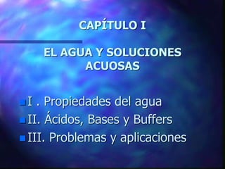 CAPÍTULO I
EL AGUA Y SOLUCIONES
ACUOSAS
 I . Propiedades del agua
 II. Ácidos, Bases y Buffers
 III. Problemas y aplicaciones
 