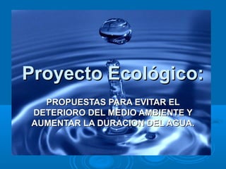 Proyecto Ecológico:Proyecto Ecológico:
PROPUESTAS PARA EVITAR ELPROPUESTAS PARA EVITAR EL
DETERIORO DEL MEDIO AMBIENTE YDETERIORO DEL MEDIO AMBIENTE Y
AUMENTAR LA DURACION DEL AGUA.AUMENTAR LA DURACION DEL AGUA.
 