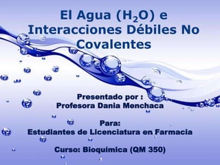 El Agua (H2O) e
Interacciones Débiles No
Covalentes
Presentado por :
Profesora Dania Menchaca
Para:
Estudiantes de Licenciatura en Farmacia
Curso: Bioquímica (QM 350)
 