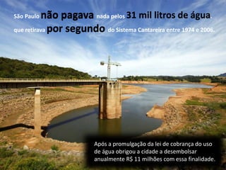 São Paulo não pagava nada pelos 31 mil litros de água
que retirava por segundo do Sistema Cantareira entre 1974 e 2006.
Após a promulgação da lei de cobrança do uso
de água obrigou a cidade a desembolsar
anualmente R$ 11 milhões com essa finalidade.
não pagava 31 mil litros de água.
por segundo
 