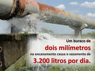 Um buraco de
dois milímetros
no encanamento causa o vazamento de
3.200 litros por dia.
 