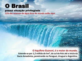 O Aquífero Guarani, é o maior do mundo.
Estende-se por 1,2 milhão de km², do sul do País até o início da
Bacia Amazônica, penetrando no Paraguai, Uruguai e Argentina.
O Brasil
possui situação privilegiada
12% das reservas de água doce do mundo estão aqui.
 