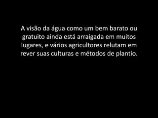 A visão da água como um bem barato ou
gratuito ainda está arraigada em muitos
lugares, e vários agricultores relutam em
rever suas culturas e métodos de plantio.
 
